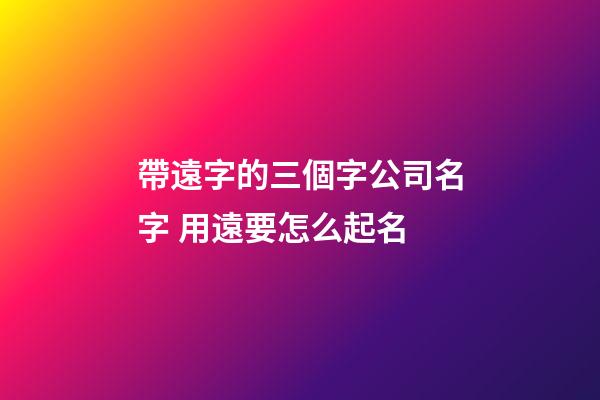 帶遠字的三個字公司名字 用遠要怎么起名-第1張-公司起名-玄機派